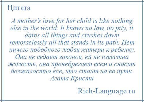 
    A mother's love for her child is like nothing else in the world. It knows no law, no pity, it dares all things and crushes down remorselessly all that stands in its path. Нет ничего подобного любви матери к ребенку. Она не ведает законов, ей не известна жалость, она пренебрегает всем и сносит безжалостно все, что стоит на ее пути. Агата Кристи