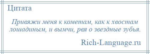 
    Привяжи меня к кометам, как к хвостам лошадиным, и вымчи, рвя о звездные зубья.