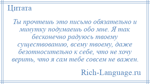 
    Ты прочтешь это письмо обязательно и минутку подумаешь обо мне. Я так бесконечно радуюсь твоему существованию, всему твоему, даже безотносительно к себе, что не хочу верить, что я сам тебе совсем не важен.