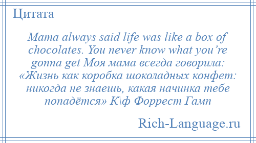 
    Mama always said life was like a box of chocolates. You never know what you’re gonna get Моя мама всегда говорила: «Жизнь как коробка шоколадных конфет: никогда не знаешь, какая начинка тебе попадётся» К\ф Форрест Гамп