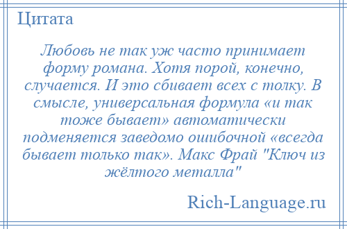 
    Любовь не так уж часто принимает форму романа. Хотя порой, конечно, случается. И это сбивает всех с толку. В смысле, универсальная формула «и так тоже бывает» автоматически подменяется заведомо ошибочной «всегда бывает только так». Макс Фрай Ключ из жёлтого металла 