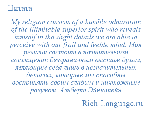 
    My religion consists of a humble admiration of the illimitable superior spirit who reveals himself in the slight details we are able to perceive with our frail and feeble mind. Моя религия состоит в почтительном восхищении безграничным высшим духом, являющим себя лишь в незначительных деталях, которые мы способны воспринять своим слабым и ничтожным разумом. Альберт Эйнштейн