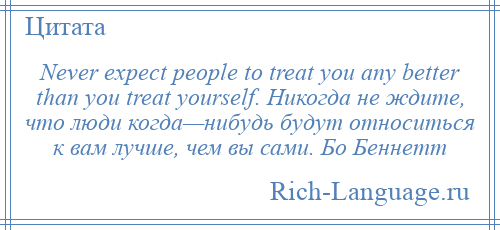 
    Never expect people to treat you any better than you treat yourself. Никогда не ждите, что люди когда—нибудь будут относиться к вам лучше, чем вы сами. Бо Беннетт