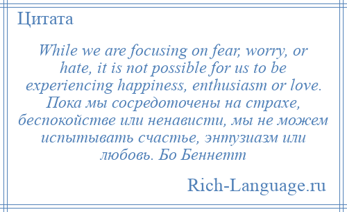 
    While we are focusing on fear, worry, or hate, it is not possible for us to be experiencing happiness, enthusiasm or love. Пока мы сосредоточены на страхе, беспокойстве или ненависти, мы не можем испытывать счастье, энтузиазм или любовь. Бо Беннетт