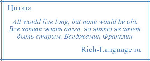 
    All would live long, but none would be old. Все хотят жить долго, но никто не хочет быть старым. Бенджамин Франклин