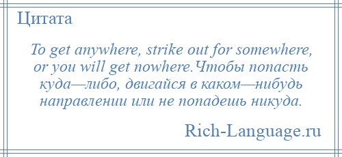 
    To get anywhere, strike out for somewhere, or you will get nowhere.Чтобы попасть куда—либо, двигайся в каком—нибудь направлении или не попадешь никуда.