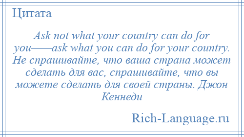 
    Ask not what your country can do for you——ask what you can do for your country. Не спрашивайте, что ваша страна может сделать для вас, спрашивайте, что вы можете сделать для своей страны. Джон Кеннеди