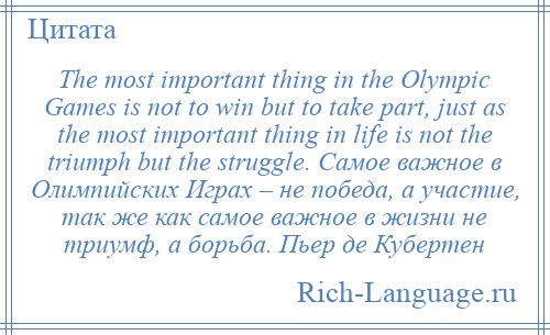 
    The most important thing in the Olympic Games is not to win but to take part, just as the most important thing in life is not the triumph but the struggle. Самое важное в Олимпийских Играх – не победа, а участие, так же как самое важное в жизни не триумф, а борьба. Пьер де Кубертен