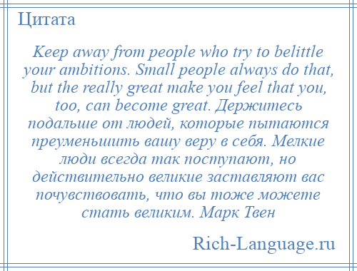 
    Keep away from people who try to belittle your ambitions. Small people always do that, but the really great make you feel that you, too, can become great. Держитесь подальше от людей, которые пытаются преуменьшить вашу веру в себя. Мелкие люди всегда так поступают, но действительно великие заставляют вас почувствовать, что вы тоже можете стать великим. Марк Твен