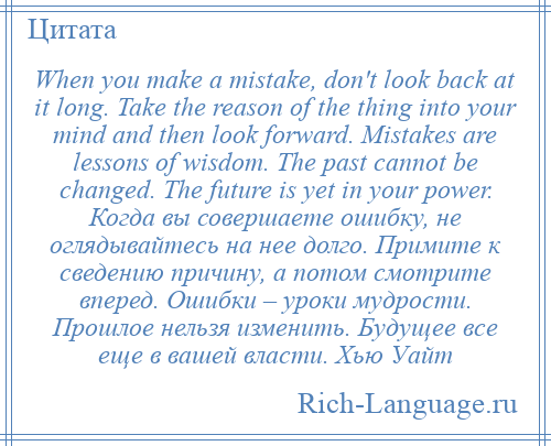 
    When you make a mistake, don't look back at it long. Take the reason of the thing into your mind and then look forward. Mistakes are lessons of wisdom. The past cannot be changed. The future is yet in your power. Когда вы совершаете ошибку, не оглядывайтесь на нее долго. Примите к сведению причину, а потом смотрите вперед. Ошибки – уроки мудрости. Прошлое нельзя изменить. Будущее все еще в вашей власти. Хью Уайт