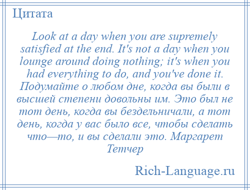 
    Look at a day when you are supremely satisfied at the end. It's not a day when you lounge around doing nothing; it's when you had everything to do, and you've done it. Подумайте о любом дне, когда вы были в высшей степени довольны им. Это был не тот день, когда вы бездельничали, а тот день, когда у вас было все, чтобы сделать что—то, и вы сделали это. Маргарет Тетчер