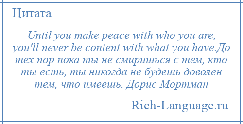 
    Until you make peace with who you are, you'll never be content with what you have.До тех пор пока ты не смиришься с тем, кто ты есть, ты никогда не будешь доволен тем, что имеешь. Дорис Мортман