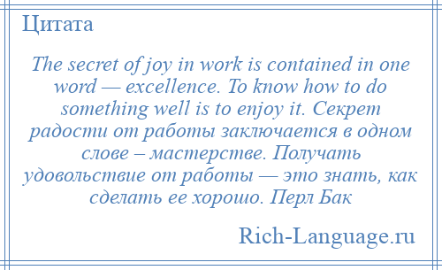 
    The secret of joy in work is contained in one word — excellence. To know how to do something well is to enjoy it. Секрет радости от работы заключается в одном слове – мастерстве. Получать удовольствие от работы — это знать, как сделать ее хорошо. Перл Бак