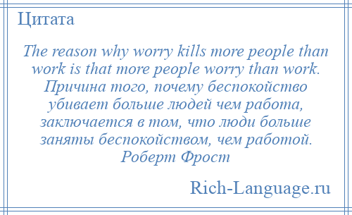 
    The reason why worry kills more people than work is that more people worry than work. Причина того, почему беспокойство убивает больше людей чем работа, заключается в том, что люди больше заняты беспокойством, чем работой. Роберт Фрост