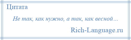 
    Не так, как нужно, а так, как весной…