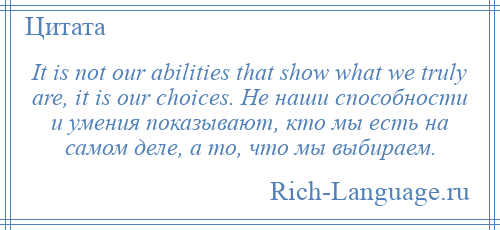 
    It is not our abilities that show what we truly are, it is our choices. Не наши способности и умения показывают, кто мы есть на самом деле, а то, что мы выбираем.