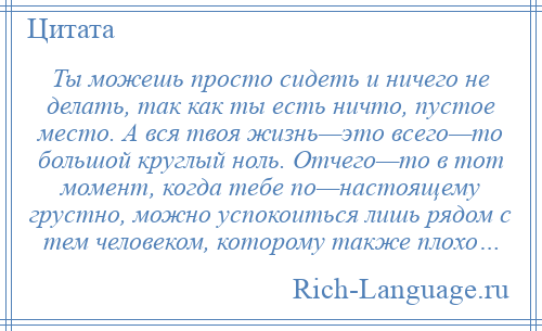 
    Ты можешь просто сидеть и ничего не делать, так как ты есть ничто, пустое место. А вся твоя жизнь—это всего—то большой круглый ноль. Отчего—то в тот момент, когда тебе по—настоящему грустно, можно успокоиться лишь рядом с тем человеком, которому также плохо…