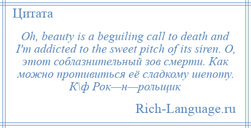 
    Oh, beauty is a beguiling call to death and I'm addicted to the sweet pitch of its siren. О, этот соблазнительный зов смерти. Как можно противиться её сладкому шепоту. К\ф Рок—н—рольщик