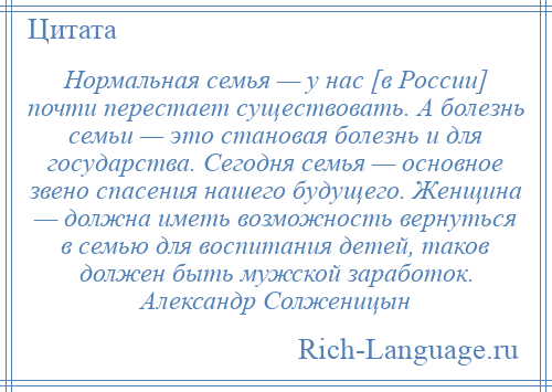 
    Нормальная семья — у нас [в России] почти перестает существовать. А болезнь семьи — это становая болезнь и для государства. Сегодня семья — основное звено спасения нашего будущего. Женщина — должна иметь возможность вернуться в семью для воспитания детей, таков должен быть мужской заработок. Александр Солженицын