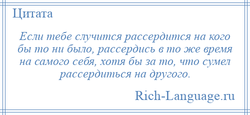 
    Если тебе случится рассердится на кого бы то ни было, рассердись в то же время на самого себя, хотя бы за то, что сумел рассердиться на другого.