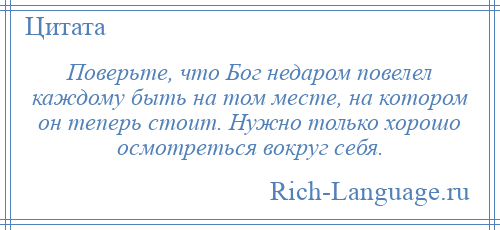 
    Поверьте, что Бог недаром повелел каждому быть на том месте, на котором он теперь стоит. Нужно только хорошо осмотреться вокруг себя.