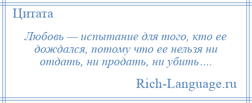 
    Любовь — испытание для того, кто ее дождался, потому что ее нельзя ни отдать, ни продать, ни убить….