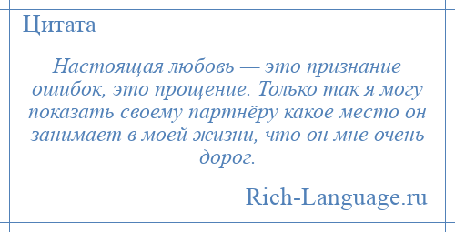 
    Настоящая любовь — это признание ошибок, это прощение. Только так я могу показать своему партнёру какое место он занимает в моей жизни, что он мне очень дорог.