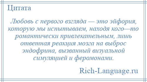 
    Любовь с первого взгляда — это эйфория, которую мы испытываем, находя кого—то романтически привлекательным, лишь ответная реакция мозга на выброс эндофрина, вызванный визуальной симуляцией и феромонами.