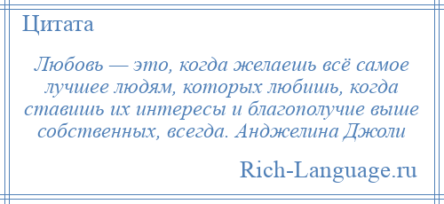 
    Любовь — это, когда желаешь всё самое лучшее людям, которых любишь, когда ставишь их интересы и благополучие выше собственных, всегда. Анджелина Джоли