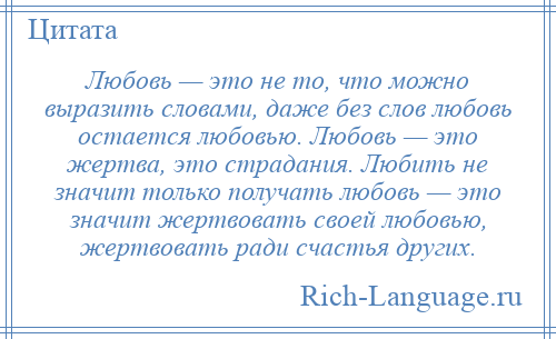 
    Любовь — это не то, что можно выразить словами, даже без слов любовь остается любовью. Любовь — это жертва, это страдания. Любить не значит только получать любовь — это значит жертвовать своей любовью, жертвовать ради счастья других.