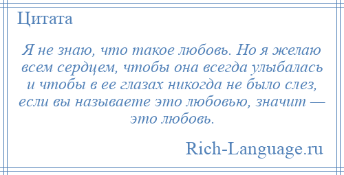 
    Я не знаю, что такое любовь. Но я желаю всем сердцем, чтобы она всегда улыбалась и чтобы в ее глазах никогда не было слез, если вы называете это любовью, значит — это любовь.