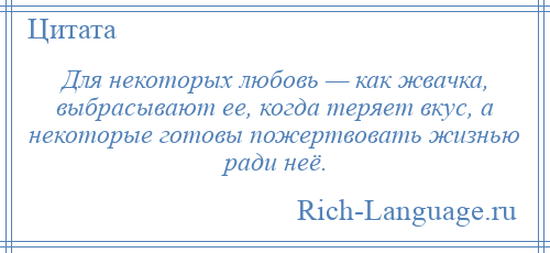 
    Для некоторых любовь — как жвачка, выбрасывают ее, когда теряет вкус, а некоторые готовы пожертвовать жизнью ради неё.