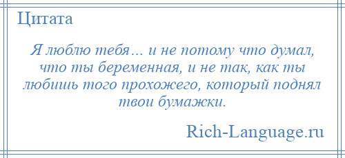 
    Я люблю тебя… и не потому что думал, что ты беременная, и не так, как ты любишь того прохожего, который поднял твои бумажки.