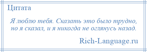 
    Я люблю тебя. Сказать это было трудно, но я сказал, и я никогда не оглянусь назад.