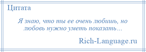 
    Я знаю, что ты ее очень любишь, но любовь нужно уметь показать…