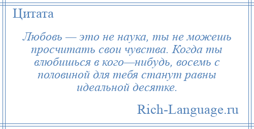 
    Любовь — это не наука, ты не можешь просчитать свои чувства. Когда ты влюбишься в кого—нибудь, восемь с половиной для тебя станут равны идеальной десятке.