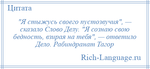 
     Я стыжусь своего пустозвучия , — сказало Слово Делу. Я сознаю свою бедность, взирая на тебя , — ответило Дело. Рабиндранат Тагор
