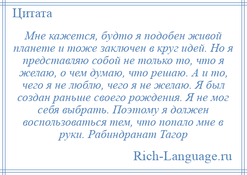 
    Мне кажется, будто я подобен живой планете и тоже заключен в круг идей. Но я представляю собой не только то, что я желаю, о чем думаю, что решаю. А и то, чего я не люблю, чего я не желаю. Я был создан раньше своего рождения. Я не мог себя выбрать. Поэтому я должен воспользоваться тем, что попало мне в руки. Рабиндранат Тагор