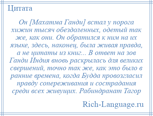 
    Он [Махатма Ганди] встал у порога хижин тысяч обездоленных, одетый так же, как они. Он обратился к ним на их языке, здесь, наконец, была живая правда, а не цитаты из книг... В ответ на зов Ганди Индия вновь раскрылась для великих свершений, точно так же, как это было в ранние времена, когда Будда провозгласил правду сопереживания и сострадания среди всех живущих. Рабиндранат Тагор