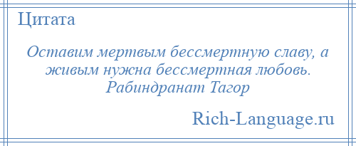 
    Оставим мертвым бессмертную славу, а живым нужна бессмертная любовь. Рабиндранат Тагор