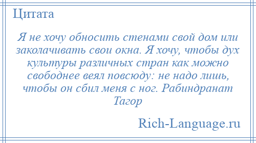 
    Я не хочу обносить стенами свой дом или заколачивать свои окна. Я хочу, чтобы дух культуры различных стран как можно свободнее веял повсюду: не надо лишь, чтобы он сбил меня с ног. Рабиндранат Тагор
