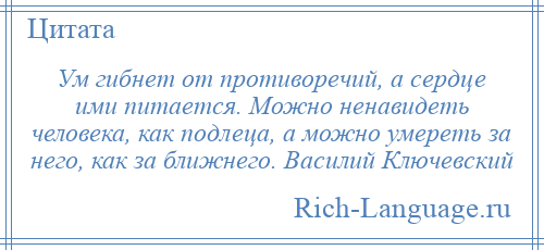 
    Ум гибнет от противоречий, а сердце ими питается. Можно ненавидеть человека, как подлеца, а можно умереть за него, как за ближнего. Василий Ключевский