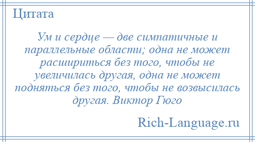 
    Ум и сердце — две симпатичные и параллельные области; одна не может расшириться без того, чтобы не увеличилась другая, одна не может подняться без того, чтобы не возвысилась другая. Виктор Гюго