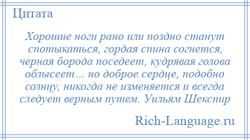 
    Хорошие ноги рано или поздно станут спотыкаться, гордая спина согнется, черная борода поседеет, кудрявая голова облысеет… но доброе сердце, подобно солнцу, никогда не изменяется и всегда следует верным путем. Уильям Шекспир