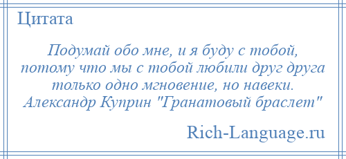 
    Подумай обо мне, и я буду с тобой, потому что мы с тобой любили друг друга только одно мгновение, но навеки. Александр Куприн Гранатовый браслет 