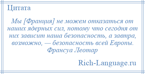 
    Мы [Франция] не можем отказаться от наших ядерных сил, потому что сегодня от них зависит наша безопасность, а завтра, возможно, — безопасность всей Европы. Франсуа Леотар