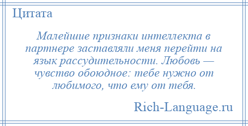 
    Малейшие признаки интеллекта в партнере заставляли меня перейти на язык рассудительности. Любовь — чувство обоюдное: тебе нужно от любимого, что ему от тебя.