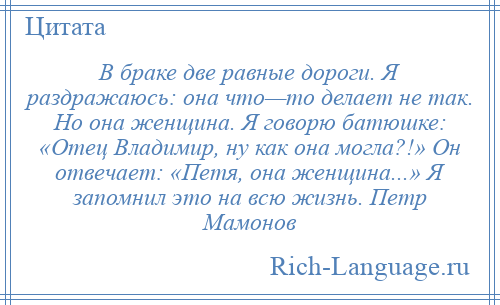 
    В браке две равные дороги. Я раздражаюсь: она что—то делает не так. Но она женщина. Я говорю батюшке: «Отец Владимир, ну как она могла?!» Он отвечает: «Петя, она женщина...» Я запомнил это на всю жизнь. Петр Мамонов