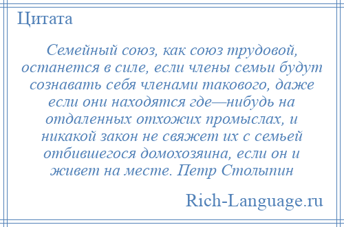 
    Семейный союз, как союз трудовой, останется в силе, если члены семьи будут сознавать себя членами такового, даже если они находятся где—нибудь на отдаленных отхожих промыслах, и никакой закон не свяжет их с семьей отбившегося домохозяина, если он и живет на месте. Петр Столыпин