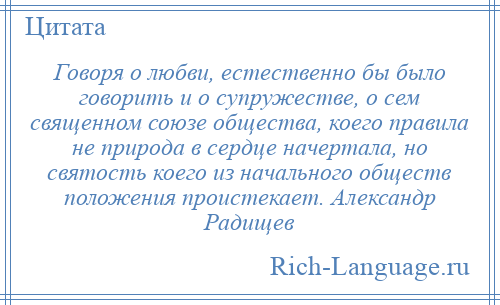 
    Говоря о любви, естественно бы было говорить и о супружестве, о сем священном союзе общества, коего правила не природа в сердце начертала, но святость коего из начального обществ положения проистекает. Александр Радищев